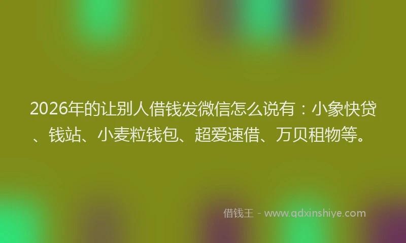 2026年的让别人借钱发微信怎么说有：小象快贷、钱站、小麦粒钱包、超爱速借、万贝租物等。