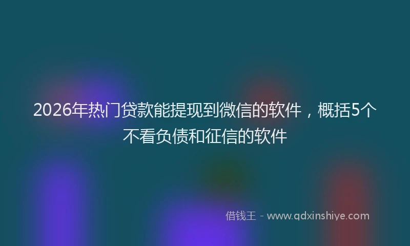 2026年热门贷款能提现到微信的软件，概括5个不看负债和征信的软件