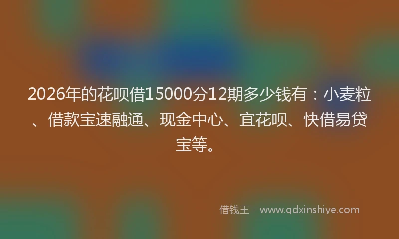 2026年的花呗借15000分12期多少钱有：小麦粒、借款宝速融通、现金中心、宜花呗、快借易贷宝等。
