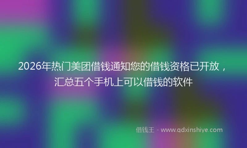 2026年热门美团借钱通知您的借钱资格已开放，汇总五个手机上可以借钱的软件