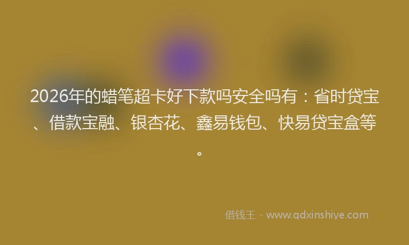 2026年的蜡笔超卡好下款吗安全吗有：省时贷宝、借款宝融、银杏花、鑫易钱包、快易贷宝盒等。