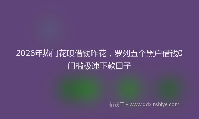 2026年热门花呗借钱咋花，罗列五个黑户借钱0门槛极速下款口子