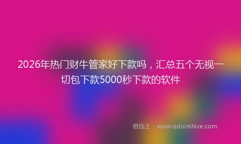 2026年热门财牛管家好下款吗,汇总五个无视一切包下款5000秒下款的软件