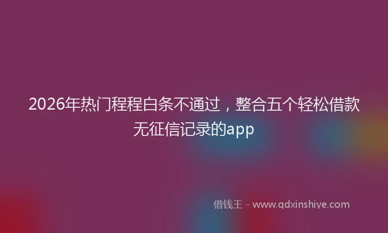 2026年热门程程白条不通过,整合五个轻松借款无征信记录的app