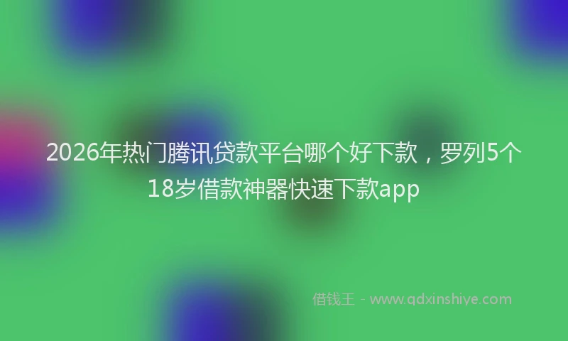 2026年热门腾讯贷款平台哪个好下款，罗列5个18岁借款神器快速下款app