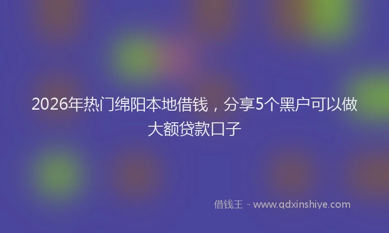 2026年热门绵阳本地借钱，分享5个黑户可以做大额贷款口子
