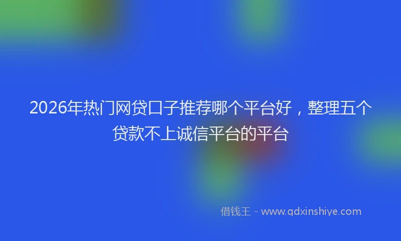 2026年热门网贷口子推荐哪个平台好，整理五个贷款不上诚信平台的平台