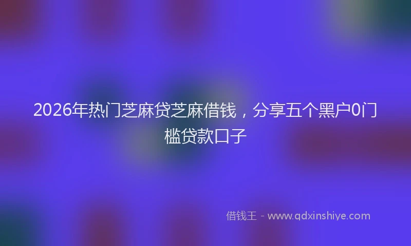 2026年热门芝麻贷芝麻借钱，分享五个黑户0门槛贷款口子