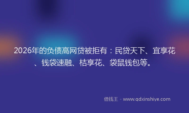 2026年的负债高网贷被拒有：民贷天下、宜享花、钱袋速融、桔享花、袋鼠钱包等。