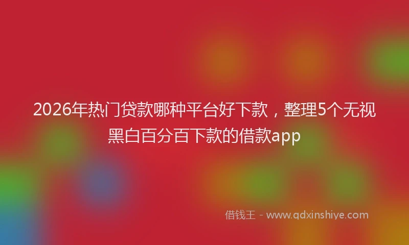 2026年热门贷款哪种平台好下款,整理5个无视黑白百分百下款的借款app