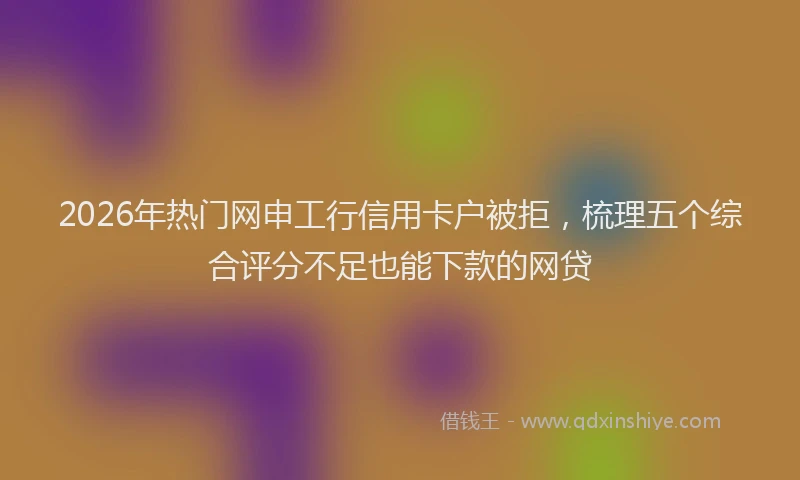 2026年热门网申工行信用卡户被拒，梳理五个综合评分不足也能下款的网贷