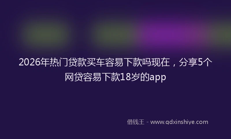 2026年热门贷款买车容易下款吗现在，分享5个网贷容易下款18岁的app
