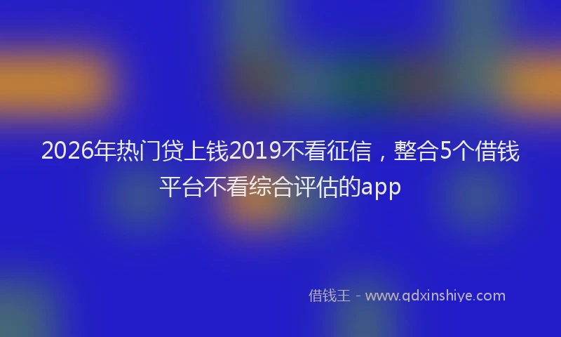2026年热门贷上钱2019不看征信，整合5个借钱平台不看综合评估的app