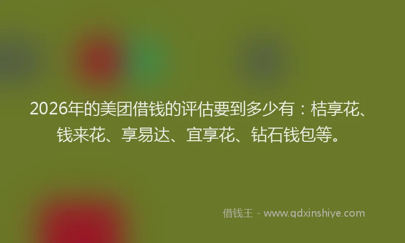 2026年的美团借钱的评估要到多少有:桔享花、钱来花、享易达、宜享花、钻石钱包等。