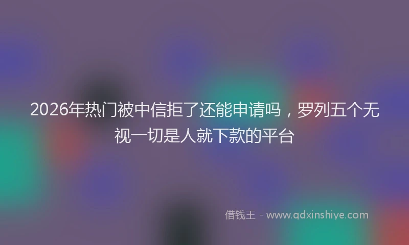 2026年热门被中信拒了还能申请吗，罗列五个无视一切是人就下款的平台