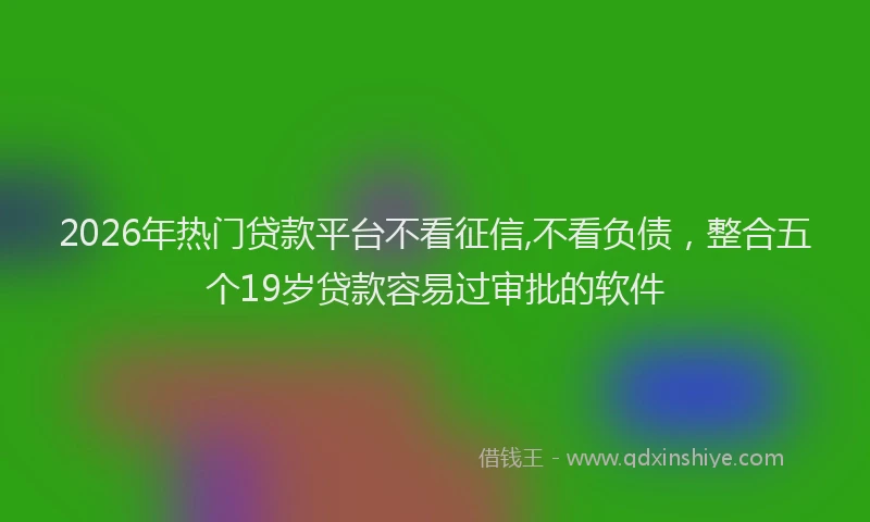 2026年热门贷款平台不看征信,不看负债，整合五个19岁贷款容易过审批的软件