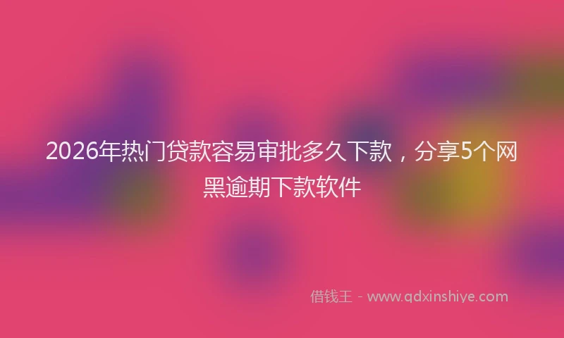 2026年热门贷款容易审批多久下款，分享5个网黑逾期下款软件
