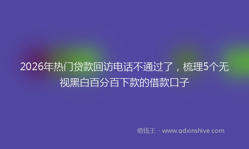 2026年热门贷款回访电话不通过了，梳理5个无视黑白百分百下款的借款口子