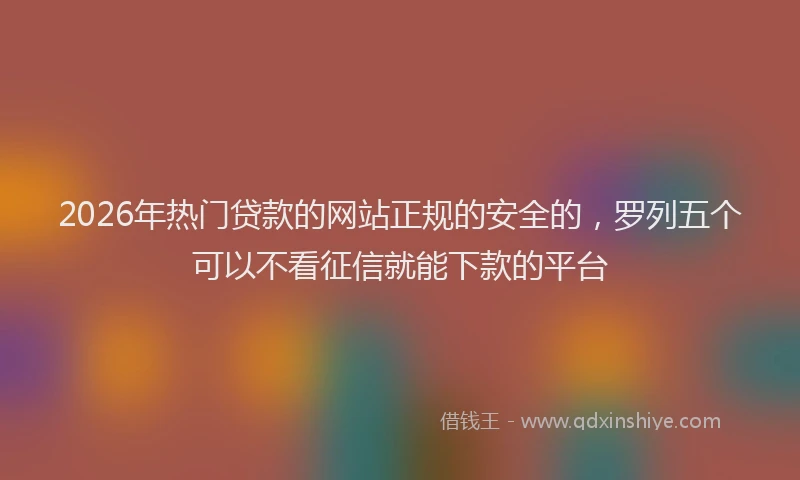 2026年热门贷款的网站正规的安全的，罗列五个可以不看征信就能下款的平台