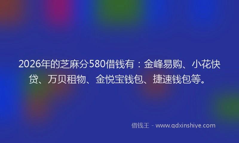 2026年的芝麻分580借钱有：金峰易购、小花快贷、万贝租物、金悦宝钱包、捷速钱包等。