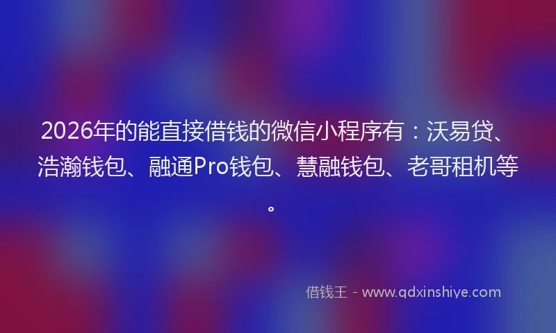2026年的能直接借钱的微信小程序有：沃易贷、浩瀚钱包、融通Pro钱包、慧融钱包、老哥租机等。