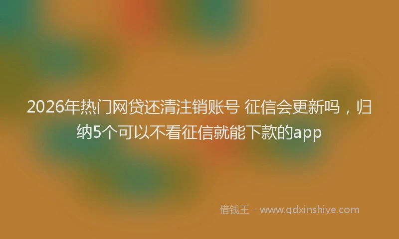 2026年热门网贷还清注销账号 征信会更新吗，归纳5个可以不看征信就能下款的app