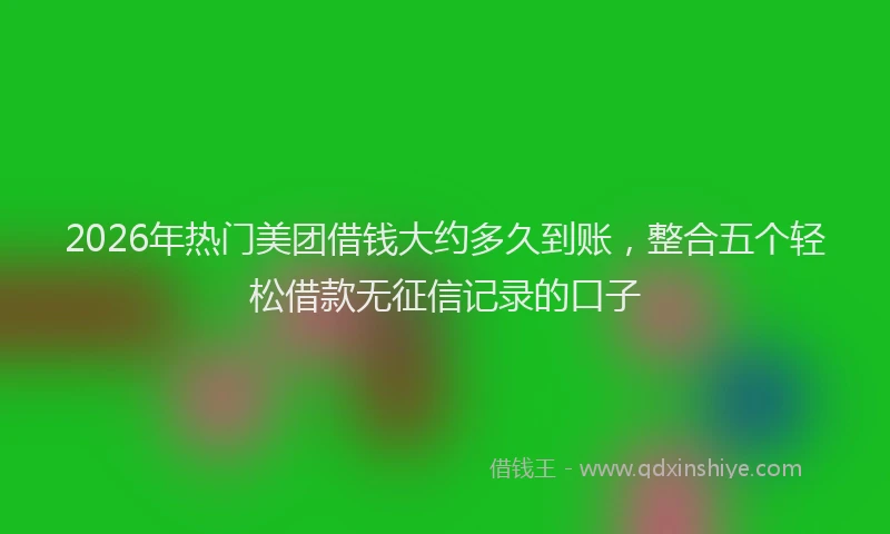 2026年热门美团借钱大约多久到账,整合五个轻松借款无征信记录的口子