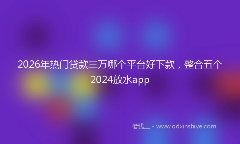 2026年热门贷款三万哪个平台好下款，整合五个2024放水app