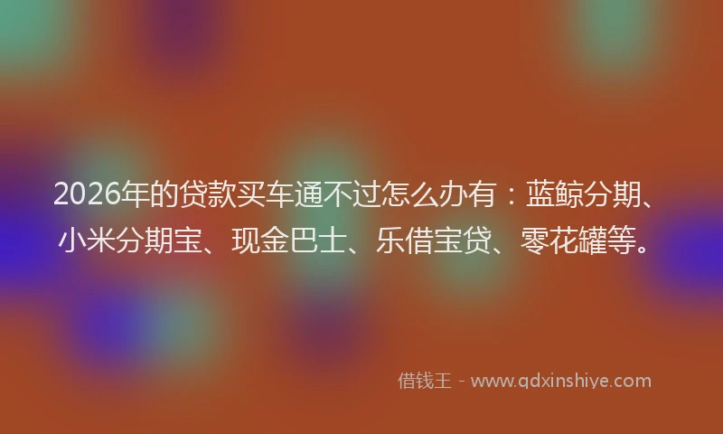 2026年的贷款买车通不过怎么办有：蓝鲸分期、小米分期宝、现金巴士、乐借宝贷、零花罐等。