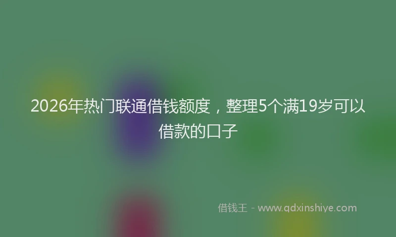 2026年热门联通借钱额度，整理5个满19岁可以借款的口子