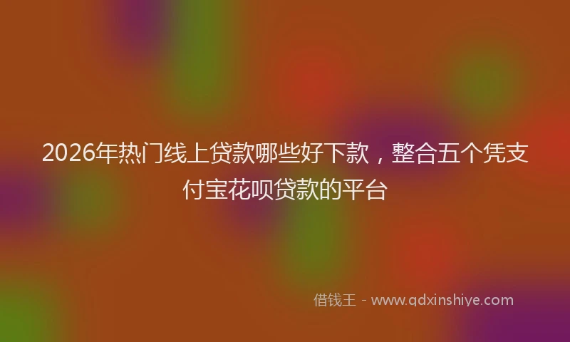 2026年热门线上贷款哪些好下款，整合五个凭支付宝花呗贷款的平台