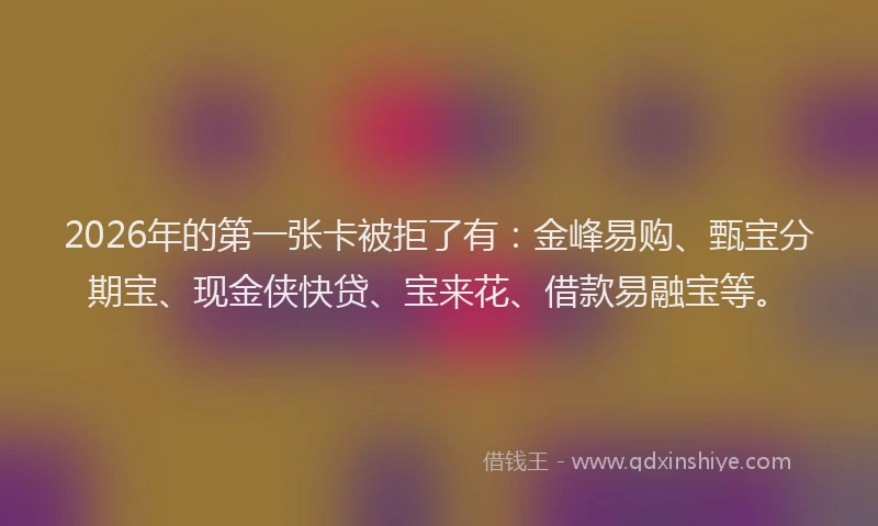 2026年的第一张卡被拒了有:金峰易购、甄宝分期宝、现金侠快贷、宝来花、借款易融宝等。