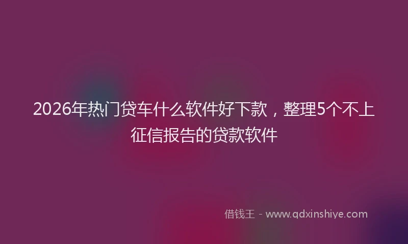 2026年热门贷车什么软件好下款，整理5个不上征信报告的贷款软件