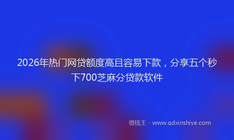2026年热门网贷额度高且容易下款，分享五个秒下700芝麻分贷款软件