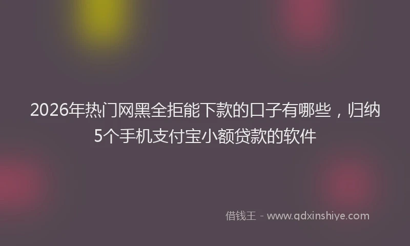 2026年热门网黑全拒能下款的口子有哪些，归纳5个手机支付宝小额贷款的软件