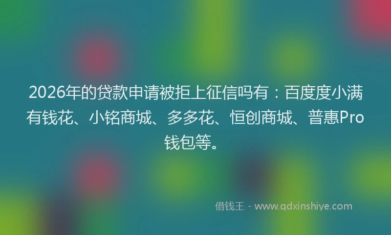 2026年的贷款申请被拒上征信吗有：百度度小满有钱花、小铭商城、多多花、恒创商城、普惠Pro钱包等。