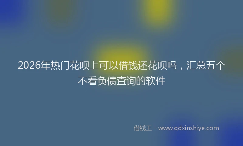 2026年热门花呗上可以借钱还花呗吗，汇总五个不看负债查询的软件