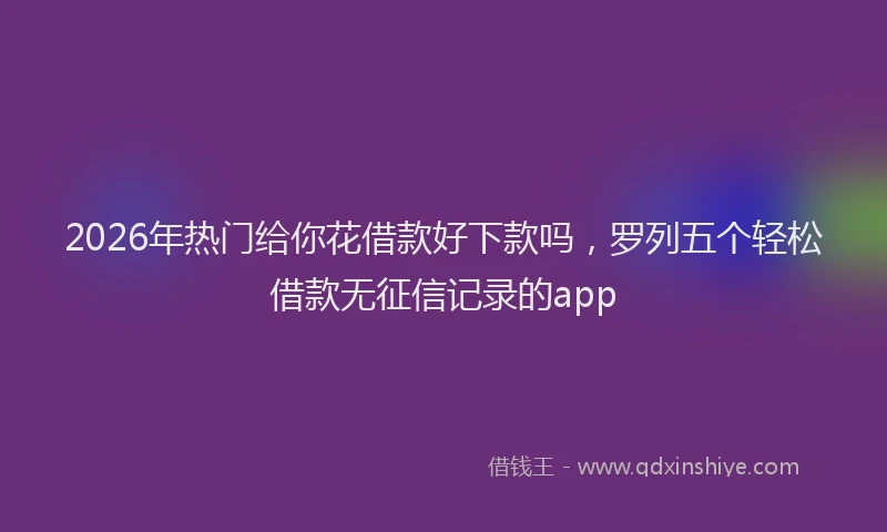2026年热门给你花借款好下款吗，罗列五个轻松借款无征信记录的app