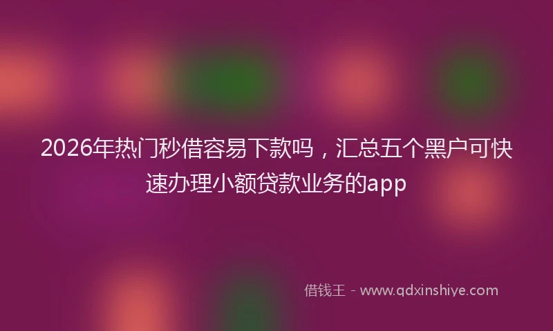 2026年热门秒借容易下款吗，汇总五个黑户可快速办理小额贷款业务的app