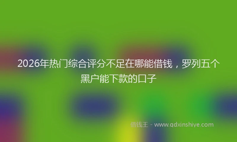 2026年热门综合评分不足在哪能借钱，罗列五个黑户能下款的口子