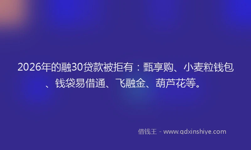 2026年的融30贷款被拒有：甄享购、小麦粒钱包、钱袋易借通、飞融金、葫芦花等。