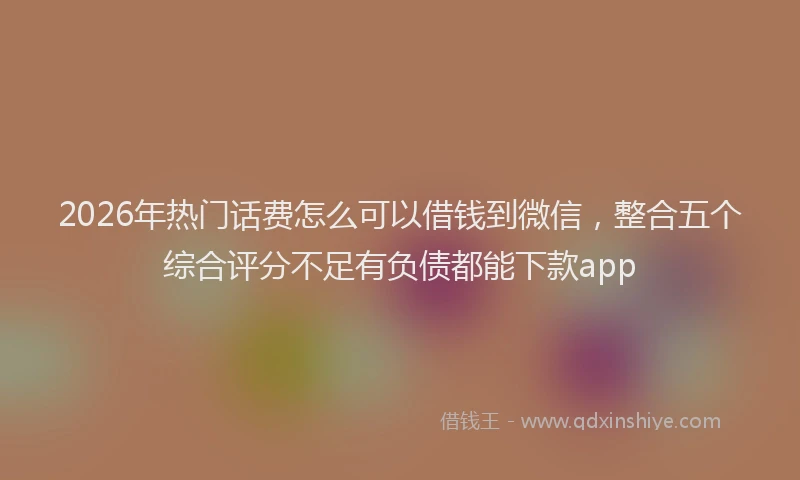 2026年热门话费怎么可以借钱到微信，整合五个综合评分不足有负债都能下款app