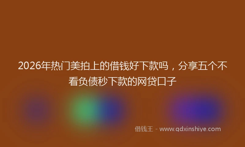 2026年热门美拍上的借钱好下款吗，分享五个不看负债秒下款的网贷口子