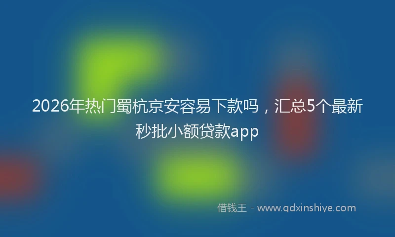 2026年热门蜀杭京安容易下款吗，汇总5个最新秒批小额贷款app