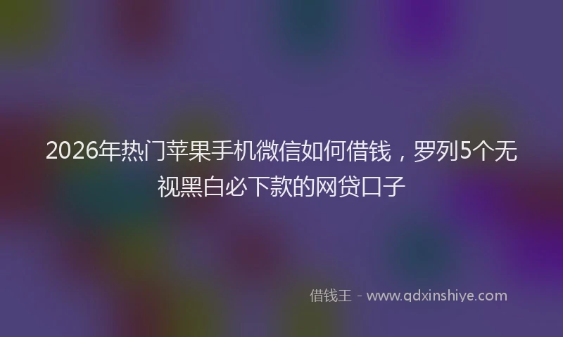 2026年热门苹果手机微信如何借钱，罗列5个无视黑白必下款的网贷口子
