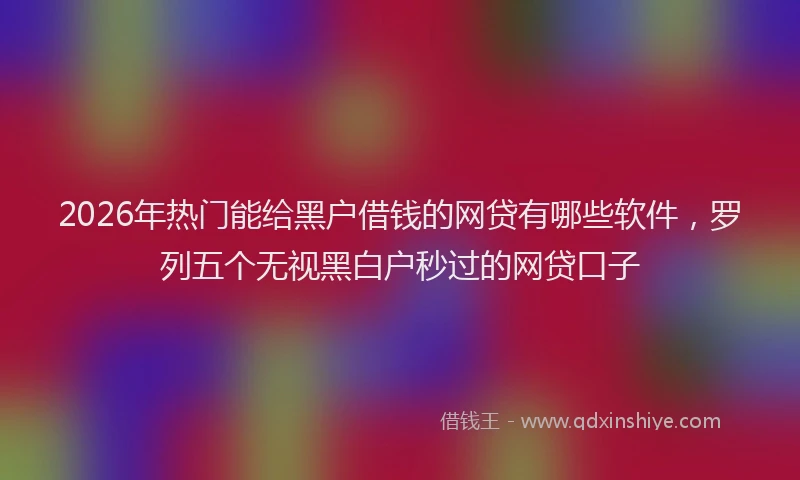 2026年热门能给黑户借钱的网贷有哪些软件，罗列五个无视黑白户秒过的网贷口子