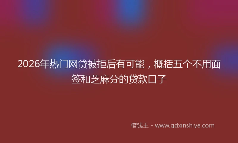 2026年热门网贷被拒后有可能，概括五个不用面签和芝麻分的贷款口子