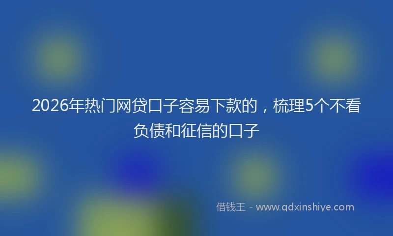 2026年热门网贷口子容易下款的，梳理5个不看负债和征信的口子
