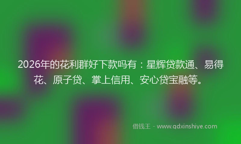 2026年的花利群好下款吗有：星辉贷款通、易得花、原子贷、掌上信用、安心贷宝融等。