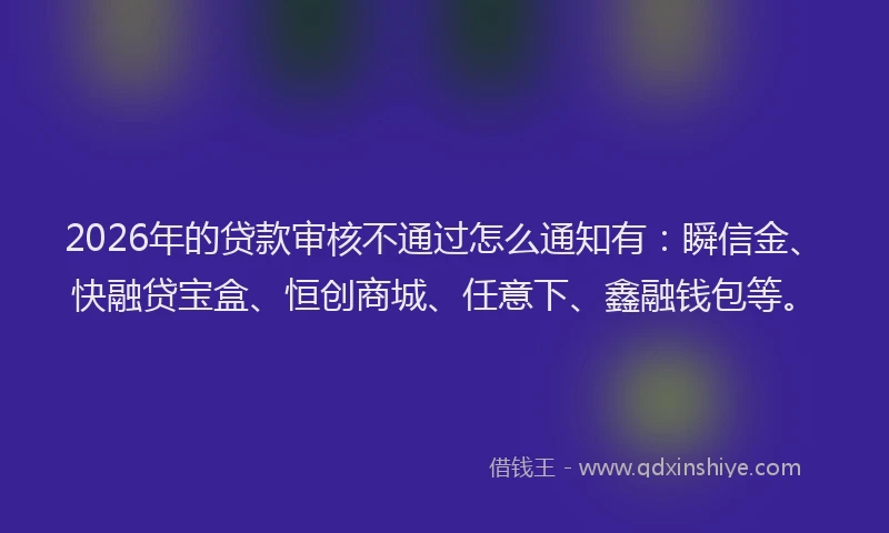 2026年的贷款审核不通过怎么通知有：瞬信金、快融贷宝盒、恒创商城、任意下、鑫融钱包等。